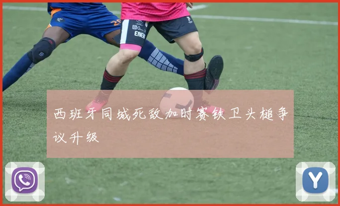 西班牙同城死敌加时赛铁卫头槌争议升级