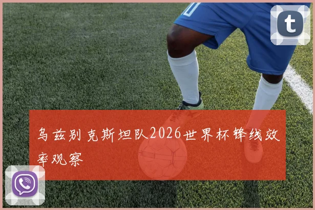 乌兹别克斯坦队2026世界杯锋线效率观察