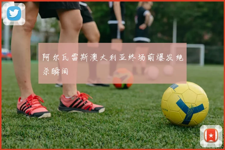 阿尔瓦雷斯澳大利亚终场前爆发绝杀瞬间