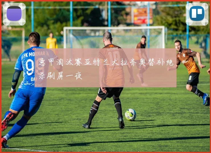 意甲淘汰赛亚特兰大拉齐奥替补绝杀刷屏一夜