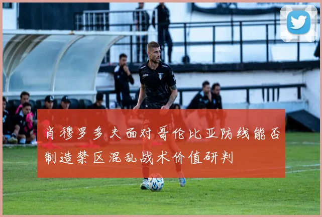 肖穆罗多夫面对哥伦比亚防线能否制造禁区混乱战术价值研判