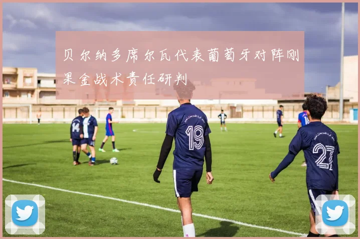 贝尔纳多席尔瓦代表葡萄牙对阵刚果金战术责任研判