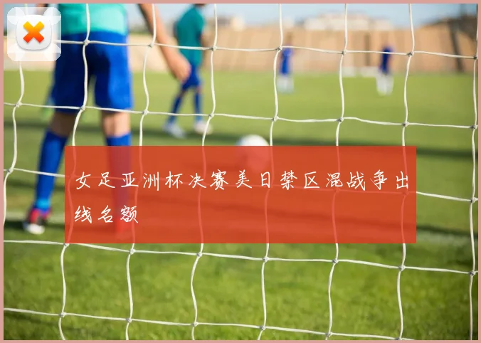 女足亚洲杯决赛美日禁区混战争出线名额
