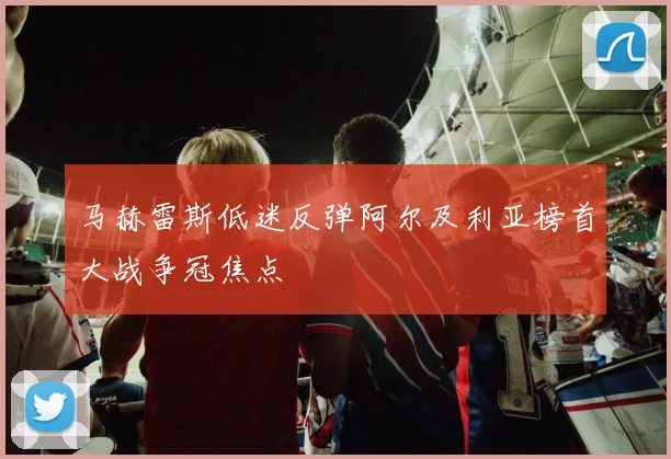 马赫雷斯低迷反弹阿尔及利亚榜首大战争冠焦点
