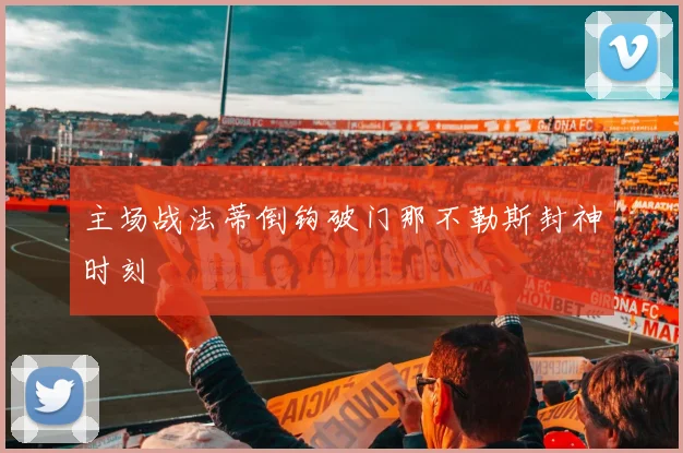 主场战法蒂倒钩破门那不勒斯封神时刻