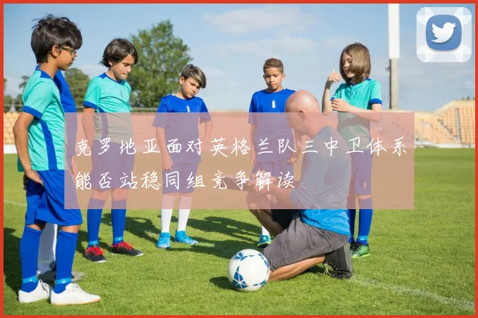 克罗地亚面对英格兰队三中卫体系能否站稳同组竞争解读
