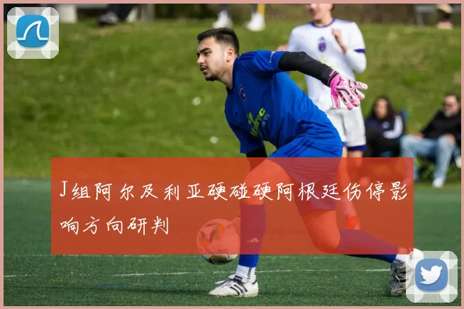 J组阿尔及利亚硬碰硬阿根廷伤停影响方向研判