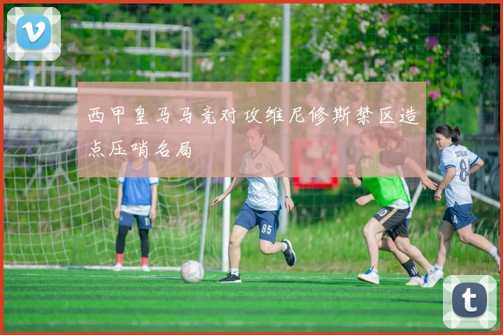 西甲皇马马竞对攻维尼修斯禁区造点压哨名局