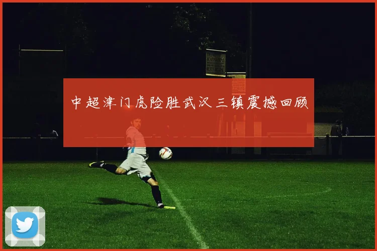 中超津门虎险胜武汉三镇震撼回顾