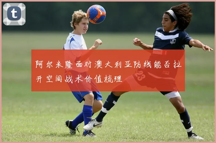 阿尔米隆面对澳大利亚防线能否拉开空间战术价值梳理