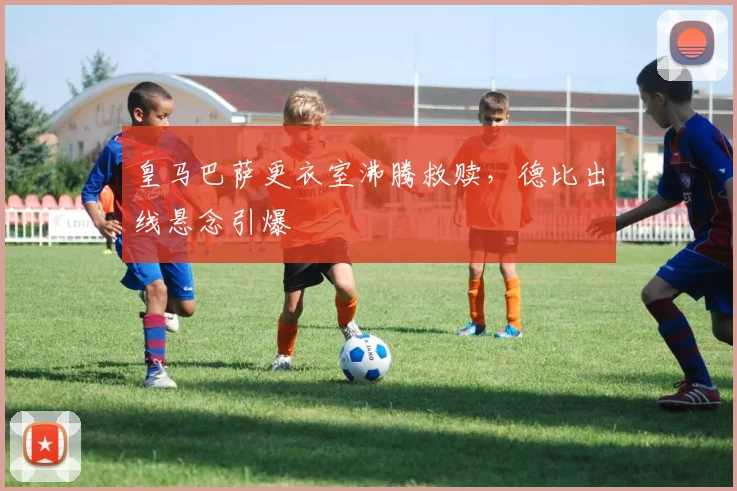 皇马巴萨更衣室沸腾救赎,德比出线悬念引爆
