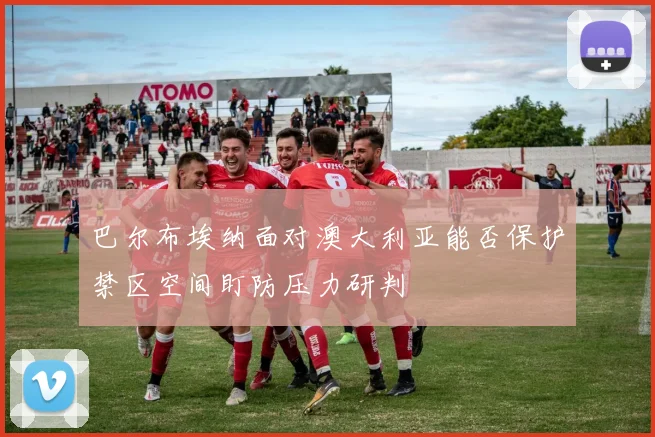 巴尔布埃纳面对澳大利亚能否保护禁区空间盯防压力研判
