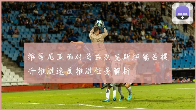 维蒂尼亚面对乌兹别克斯坦能否提升推进速度推进任务解析