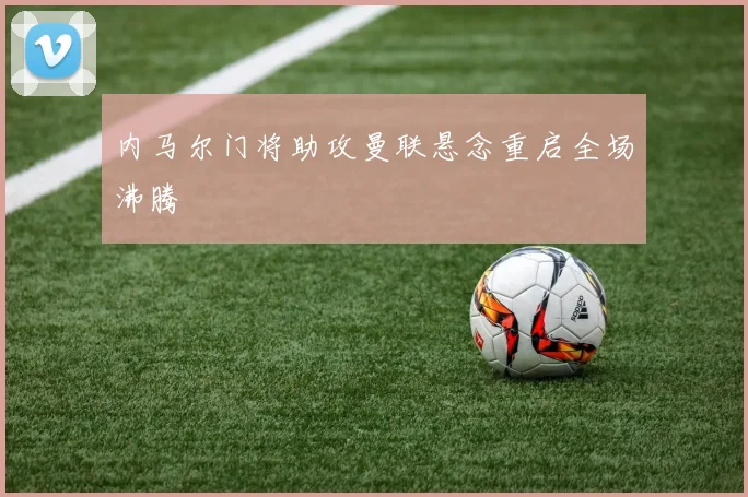 内马尔门将助攻曼联悬念重启全场沸腾