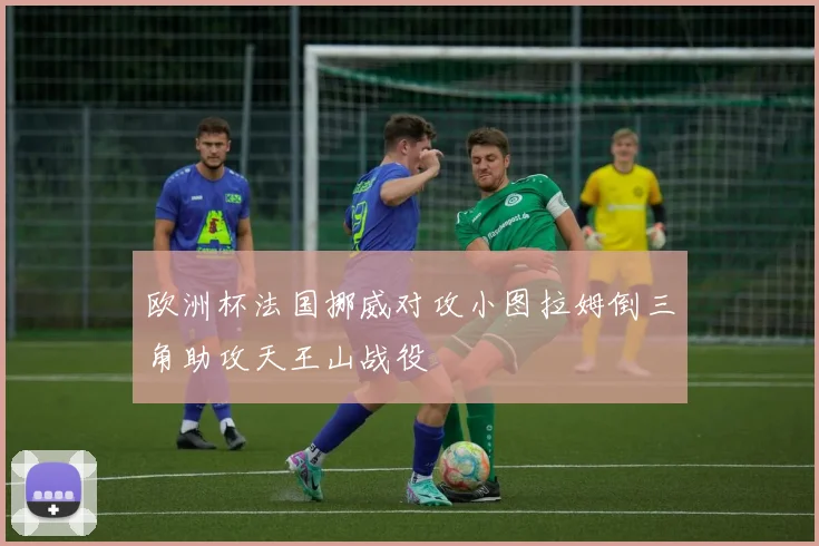 欧洲杯法国挪威对攻小图拉姆倒三角助攻天王山战役