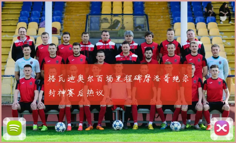 格瓦迪奥尔百场里程碑摩洛哥绝杀封神赛后热议