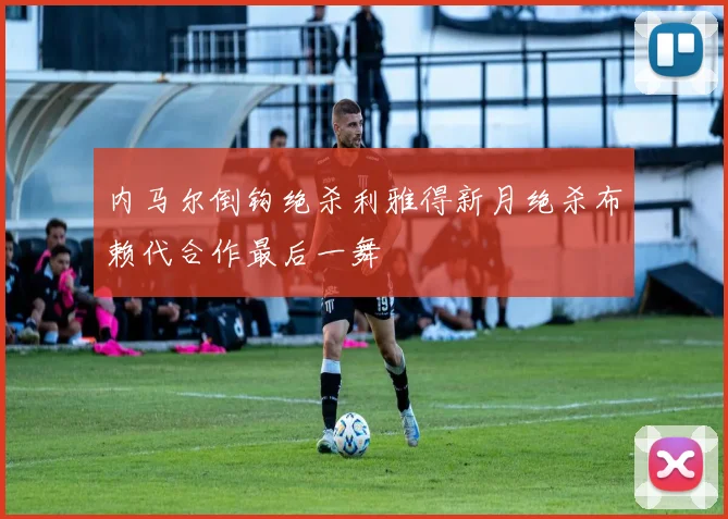 内马尔倒钩绝杀利雅得新月绝杀布赖代合作最后一舞