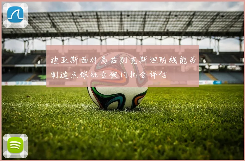 迪亚斯面对乌兹别克斯坦防线能否制造点球机会破门机会评估