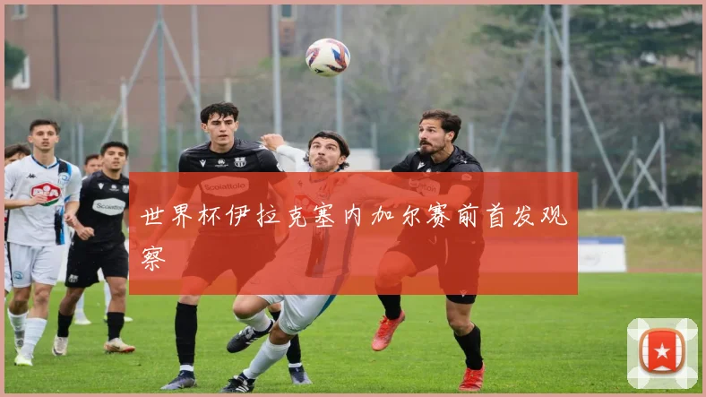 世界杯伊拉克塞内加尔赛前首发观察
