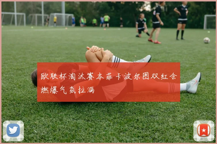 欧联杯淘汰赛本菲卡波尔图双红会燃爆气氛拉满