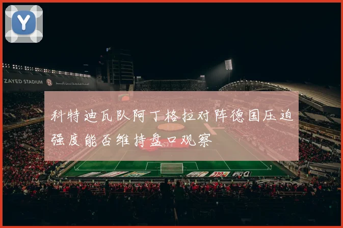 科特迪瓦队阿丁格拉对阵德国压迫强度能否维持盘口观察