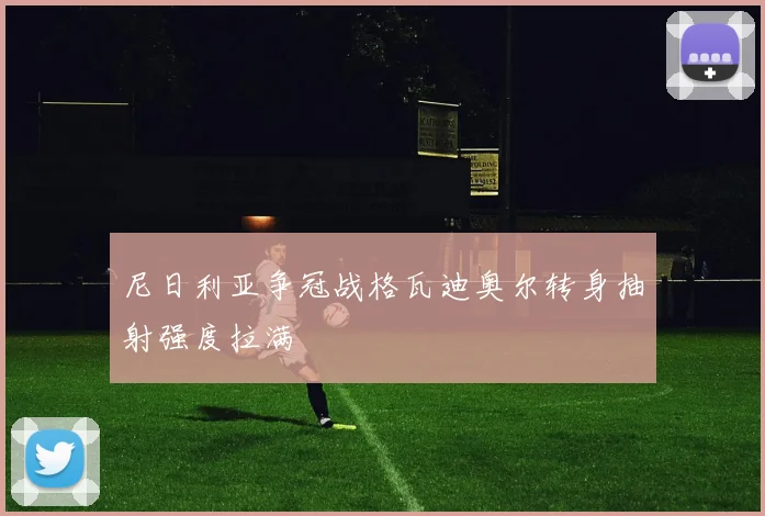 尼日利亚争冠战格瓦迪奥尔转身抽射强度拉满