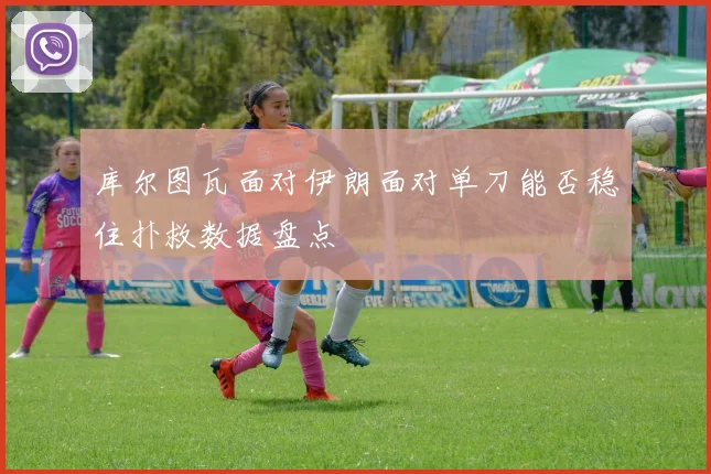 库尔图瓦面对伊朗面对单刀能否稳住扑救数据盘点