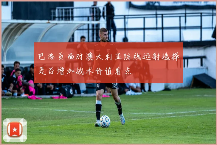 巴洛贡面对澳大利亚防线远射选择是否增加战术价值看点