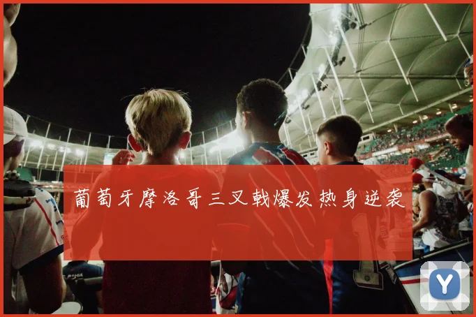 葡萄牙摩洛哥三叉戟爆发热身逆袭