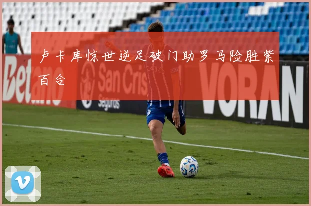 卢卡库惊世逆足破门助罗马险胜紫百合