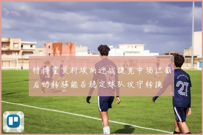 特博霍莫科埃纳迎战捷克中场拦截后的转移能否稳定球队攻守转换