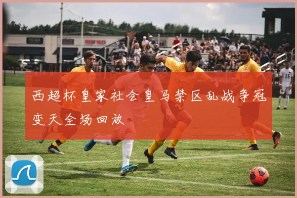 西超杯皇家社会皇马禁区乱战争冠变天全场回放