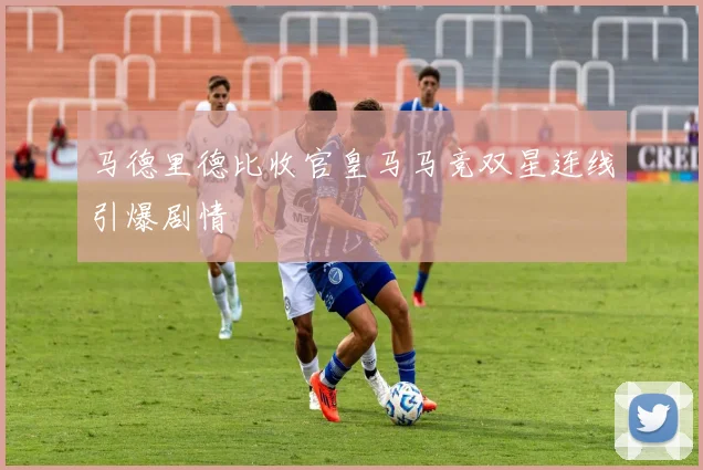 马德里德比收官皇马马竞双星连线引爆剧情