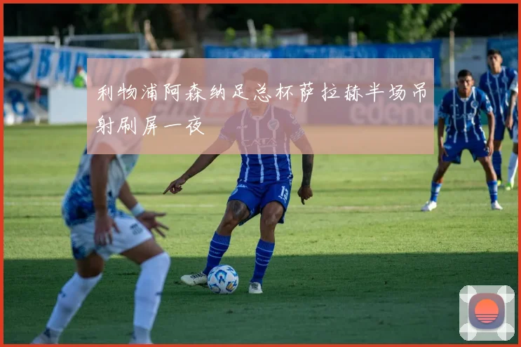 利物浦阿森纳足总杯萨拉赫半场吊射刷屏一夜