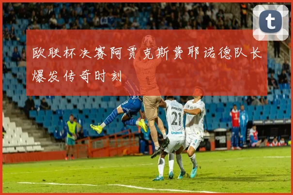 欧联杯决赛阿贾克斯费耶诺德队长爆发传奇时刻