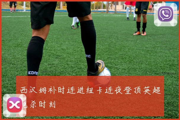 西汉姆补时连进纽卡连夜登顶英超绝杀时刻