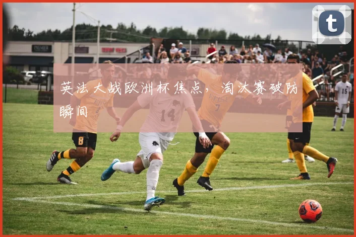 英法大战欧洲杯焦点，淘汰赛破防瞬间