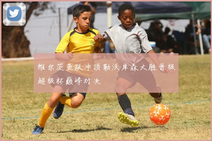 维尔茨鱼跃冲顶勒沃库森大胜晋级超级杯巅峰对决