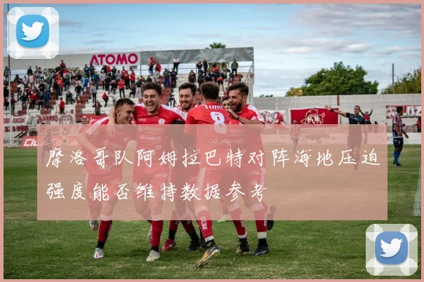 摩洛哥队阿姆拉巴特对阵海地压迫强度能否维持数据参考