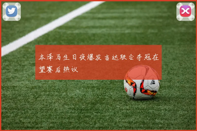 本泽马生日夜爆发吉达联合夺冠在望赛后热议