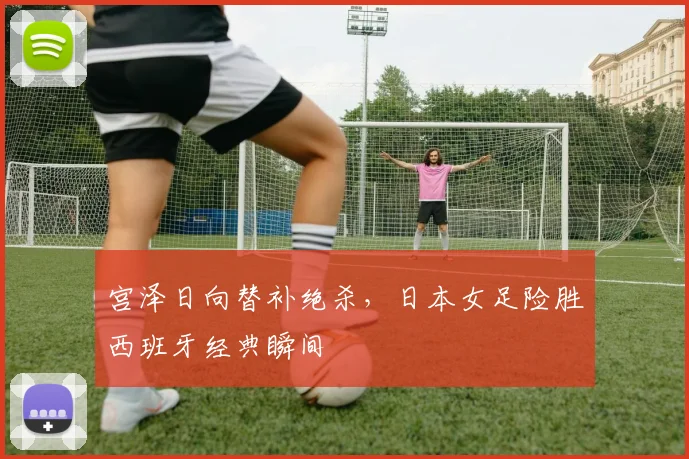 宫泽日向替补绝杀，日本女足险胜西班牙经典瞬间