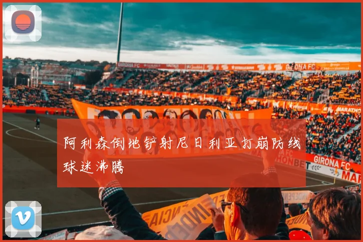 阿利森倒地铲射尼日利亚打崩防线球迷沸腾