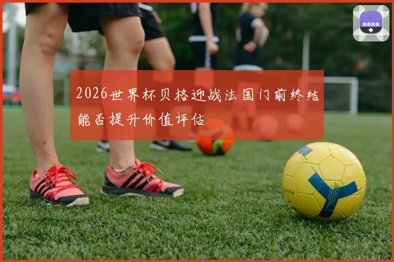 2026世界杯贝格迎战法国门前终结能否提升价值评估