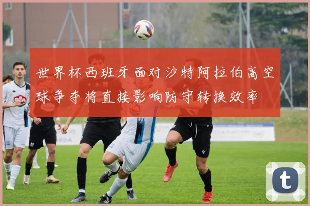世界杯西班牙面对沙特阿拉伯高空球争夺将直接影响防守转换效率