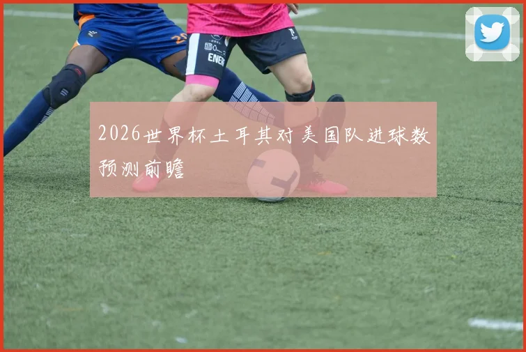 2026世界杯土耳其对美国队进球数预测前瞻