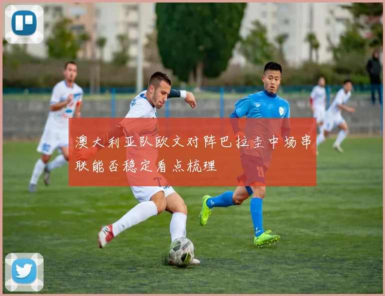 澳大利亚队欧文对阵巴拉圭中场串联能否稳定看点梳理