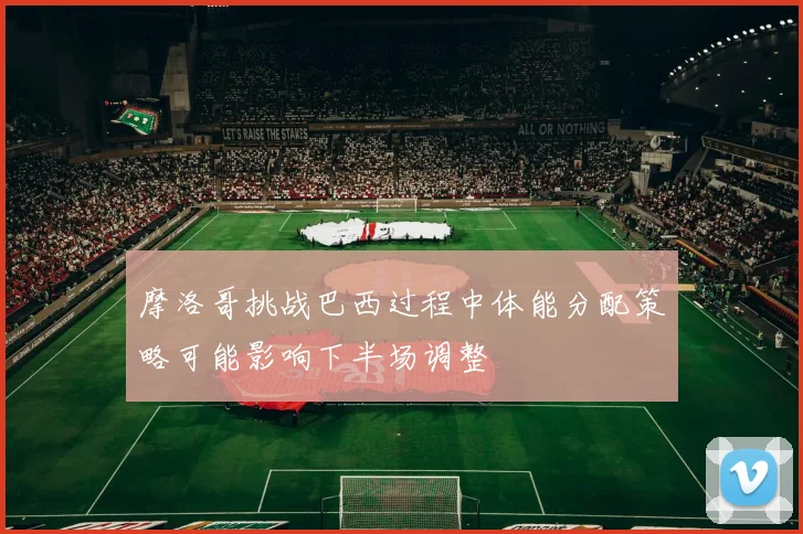 摩洛哥挑战巴西过程中体能分配策略可能影响下半场调整