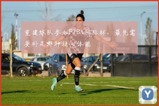 重建球队参加FIBA洲际杯，最先需要补足哪种核心体能
