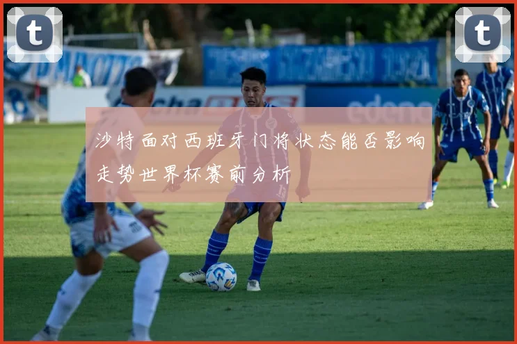 沙特面对西班牙门将状态能否影响走势世界杯赛前分析