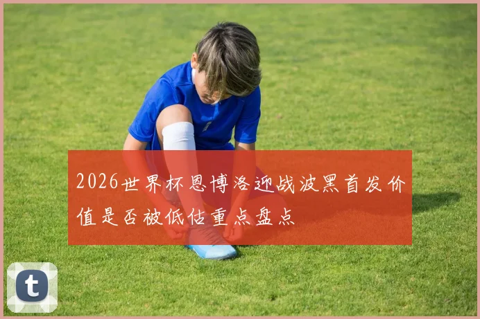 2026世界杯恩博洛迎战波黑首发价值是否被低估重点盘点